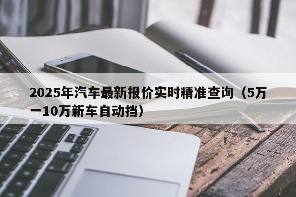 2025年汽车最新报价实时精准查询（5万一10万新车自动挡）