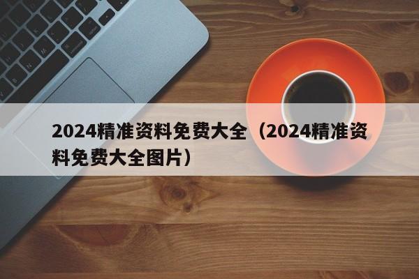 2024精准资料免费大全（2024精准资料免费大全图片）